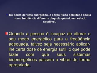  Do ponto de vista energético, o corpo físico debilitado oscilaDo ponto de vista energético, o corpo físico debilitado oscila
numa freqüência diferente daquela quando em estadonuma freqüência diferente daquela quando em estado
saudável.saudável.
Quando a pessoa é incapaz de alterar oQuando a pessoa é incapaz de alterar o
seu modo energético para a freqüênciaseu modo energético para a freqüência
adequada, talvez seja necessário aplicar-adequada, talvez seja necessário aplicar-
lhe certa dose de energia sutil, o que podelhe certa dose de energia sutil, o que pode
fazer com que seus sistemasfazer com que seus sistemas
bioenergéticos passem a vibrar de formabioenergéticos passem a vibrar de forma
apropriada.apropriada.
 