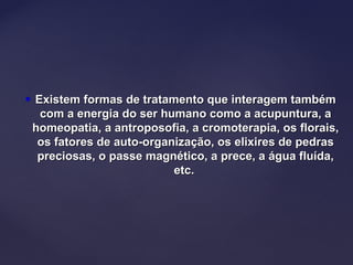  Existem formas de tratamento que interagem tambémExistem formas de tratamento que interagem também
com a energia do ser humano como a acupuntura, acom a energia do ser humano como a acupuntura, a
homeopatia, a antroposofia, a cromoterapia, os florais,homeopatia, a antroposofia, a cromoterapia, os florais,
os fatores de auto-organização, os elixires de pedrasos fatores de auto-organização, os elixires de pedras
preciosas, o passe magnético, a prece, a água fluída,preciosas, o passe magnético, a prece, a água fluída,
etc.etc.
 