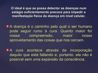 O ideal é que se possa detectar as doenças numO ideal é que se possa detectar as doenças num
estágio suficientemente precoce para impedir aestágio suficientemente precoce para impedir a
manifestação física da doença em nível celular.manifestação física da doença em nível celular.
A doença é o caminho pelo qual o ser humanoA doença é o caminho pelo qual o ser humano
pode seguir rumo à cura. Quanto maior forpode seguir rumo à cura. Quanto maior for
nossa compreensão, maior nossonossa compreensão, maior nosso
aproveitamento das coisas que nos cercam.aproveitamento das coisas que nos cercam.
A cura acontece através da incorporaçãoA cura acontece através da incorporação
daquilo que está faltando e, portanto, ela não édaquilo que está faltando e, portanto, ela não é
possível sem uma expansão da consciência.possível sem uma expansão da consciência.
 
