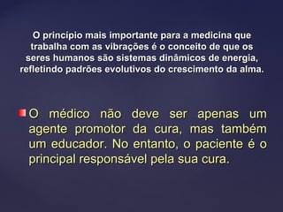O princípio mais importante para a medicina queO princípio mais importante para a medicina que
trabalha com as vibrações é o conceito de que ostrabalha com as vibrações é o conceito de que os
seres humanos são sistemas dinâmicos de energia,seres humanos são sistemas dinâmicos de energia,
refletindo padrões evolutivos do crescimento da alma.refletindo padrões evolutivos do crescimento da alma.
O médico não deve ser apenas umO médico não deve ser apenas um
agente promotor da cura, mas tambémagente promotor da cura, mas também
um educador. No entanto, o paciente é oum educador. No entanto, o paciente é o
principal responsável pela sua cura.principal responsável pela sua cura.
 