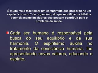 É muito mais fácil tomar um comprimido que proporcione umÉ muito mais fácil tomar um comprimido que proporcione um
rápido “conserto” do organismo, do que modificar os hábitosrápido “conserto” do organismo, do que modificar os hábitos
potencialmente insalubres que possam contribuir para opotencialmente insalubres que possam contribuir para o
problema da saúde.problema da saúde.
Cada ser humano é responsável pelaCada ser humano é responsável pela
busca do seu equilíbrio e da suabusca do seu equilíbrio e da sua
harmonia. O espiritismo auxilia noharmonia. O espiritismo auxilia no
tratamento da consciência humana, lhetratamento da consciência humana, lhe
apresentando novos valores, educando oapresentando novos valores, educando o
espírito.espírito.
 