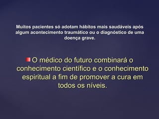Muitos pacientes só adotam hábitos mais saudáveis apósMuitos pacientes só adotam hábitos mais saudáveis após
algum acontecimento traumático ou o diagnóstico de umaalgum acontecimento traumático ou o diagnóstico de uma
doença grave.doença grave.
O médico do futuro combinará oO médico do futuro combinará o
conhecimento científico e o conhecimentoconhecimento científico e o conhecimento
espiritual a fim de promover a cura emespiritual a fim de promover a cura em
todos os níveis.todos os níveis.
 