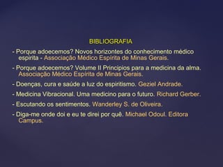BIBLIOGRAFIABIBLIOGRAFIA
- Porque adoecemos? Novos horizontes do conhecimento médico
espirita - Associação Médico Espírita de Minas Gerais.
- Porque adoecemos? Volume II Principios para a medicina da alma.
Associação Médico Espírita de Minas Gerais.
- Doenças, cura e saúde a luz do espiritismo. Geziel Andrade.
- Medicina Vibracional. Uma medicino para o futuro. Richard Gerber.
- Escutando os sentimentos. Wanderley S. de Oliveira.
- Diga-me onde doi e eu te direi por quê. Michael Odoul. Editora
Campus.
 