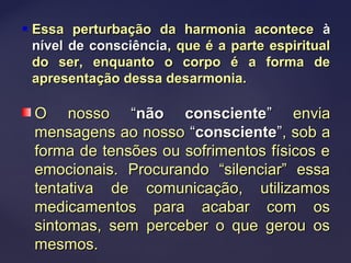  Essa perturbação da harmonia aconteceEssa perturbação da harmonia acontece àà
nível de consciêncianível de consciência, que é a parte espiritual, que é a parte espiritual
do ser, enquanto o corpo é a forma dedo ser, enquanto o corpo é a forma de
apresentação dessa desarmonia.apresentação dessa desarmonia.
O nossoO nosso ““não conscientenão consciente”” enviaenvia
mensagens ao nossomensagens ao nosso ““conscienteconsciente””, sob a, sob a
forma de tensões ou sofrimentos físicos eforma de tensões ou sofrimentos físicos e
emocionais. Procurando “silenciar” essaemocionais. Procurando “silenciar” essa
tentativa de comunicação, utilizamostentativa de comunicação, utilizamos
medicamentos para acabar com osmedicamentos para acabar com os
sintomas, sem perceber o que gerou ossintomas, sem perceber o que gerou os
mesmos.mesmos.
 