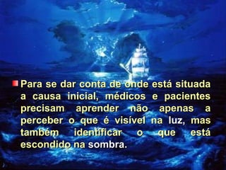 Para se dar conta de onde está situadaPara se dar conta de onde está situada
a causa inicial, médicos e pacientesa causa inicial, médicos e pacientes
precisam aprender não apenas aprecisam aprender não apenas a
perceber o que é visível naperceber o que é visível na luz,luz, masmas
também identificar o que estátambém identificar o que está
escondido naescondido na sombra.sombra.
 