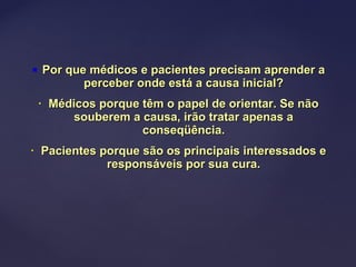  Por que médicos e pacientes precisam aprender aPor que médicos e pacientes precisam aprender a
perceber onde está a causa inicial?perceber onde está a causa inicial?
• Médicos porque têm o papel de orientar. Se nãoMédicos porque têm o papel de orientar. Se não
souberem a causa, irão tratar apenas asouberem a causa, irão tratar apenas a
conseqüência.conseqüência.
• Pacientes porque são os principais interessados ePacientes porque são os principais interessados e
responsáveis por sua cura.responsáveis por sua cura.
 