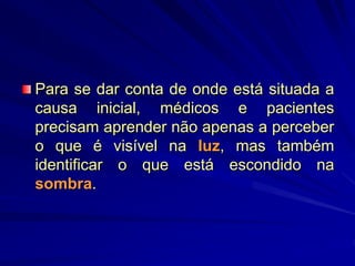 Para se dar conta de onde está situada a
causa inicial, médicos e pacientes
precisam aprender não apenas a perceber
o que é visível na luz, mas também
identificar o que está escondido na
sombra.
 
