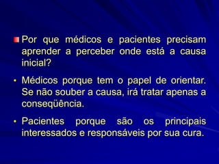 Por que médicos e pacientes precisam
aprender a perceber onde está a causa
inicial?
• Médicos porque tem o papel de orientar.
Se não souber a causa, irá tratar apenas a
conseqüência.
• Pacientes porque são os principais
interessados e responsáveis por sua cura.
 