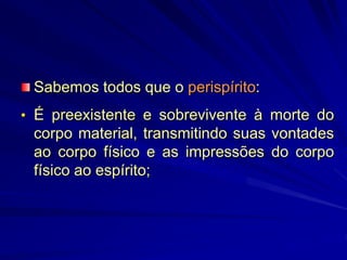 Sabemos todos que o perispírito:
• É preexistente e sobrevivente à morte do
corpo material, transmitindo suas vontades
ao corpo físico e as impressões do corpo
físico ao espírito;
 
