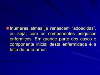 Inúmeras almas já renascem “adoecidas”,
ou seja, com os componentes psíquicos
enfermiços. Em grande parte dos casos o
componente inicial desta enfermidade é a
falta de auto-amor.
 
