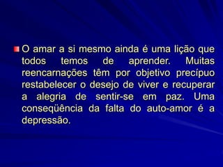 O amar a si mesmo ainda é uma lição que
todos temos de aprender. Muitas
reencarnações têm por objetivo precípuo
restabelecer o desejo de viver e recuperar
a alegria de sentir-se em paz. Uma
conseqüência da falta do auto-amor é a
depressão.
 