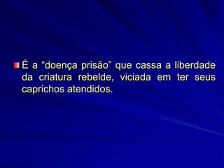 É a “doença prisão” que cassa a liberdade
da criatura rebelde, viciada em ter seus
caprichos atendidos.
 