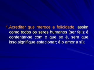 1.Acreditar que merece a felicidade, assim
como todos os seres humanos (ser feliz é
contentar-se com o que se é, sem que
isso signifique estacionar; é o amor a si);
 