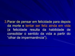 3.Parar de pensar em felicidade para depois
da morte e tentar ser feliz ainda em vida
(a felicidade resulta da habilidade de
consolidar o sentido da vida a partir do
“olhar de impermanência”).
 