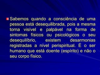 Sabemos quando a consciência de uma
pessoa está desequilibrada, pois a mesma
torna visível e palpável na forma de
sintomas físicos ou psicológicos o seu
desequilíbrio, existem desarmonias
registradas a nível perispiritual. É o ser
humano que está doente (espírito) e não o
seu corpo físico.
 