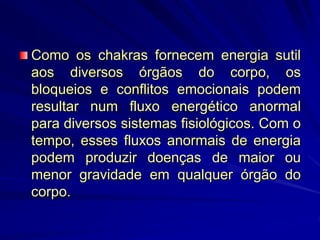 Como os chakras fornecem energia sutil
aos diversos órgãos do corpo, os
bloqueios e conflitos emocionais podem
resultar num fluxo energético anormal
para diversos sistemas fisiológicos. Com o
tempo, esses fluxos anormais de energia
podem produzir doenças de maior ou
menor gravidade em qualquer órgão do
corpo.
 