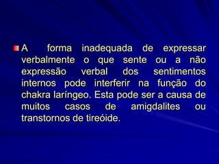 A forma inadequada de expressar
verbalmente o que sente ou a não
expressão verbal dos sentimentos
internos pode interferir na função do
chakra laríngeo. Esta pode ser a causa de
muitos casos de amigdalites ou
transtornos de tireóide.
 