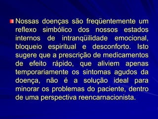 Nossas doenças são freqüentemente um
reflexo simbólico dos nossos estados
internos de intranqüilidade emocional,
bloqueio espiritual e desconforto. Isto
sugere que a prescrição de medicamentos
de efeito rápido, que aliviem apenas
temporariamente os sintomas agudos da
doença, não é a solução ideal para
minorar os problemas do paciente, dentro
de uma perspectiva reencarnacionista.
 