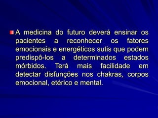 A medicina do futuro deverá ensinar os
pacientes a reconhecer os fatores
emocionais e energéticos sutis que podem
predispô-los a determinados estados
mórbidos. Terá mais facilidade em
detectar disfunções nos chakras, corpos
emocional, etérico e mental.
 