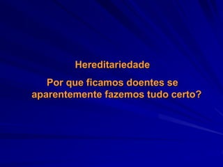Hereditariedade
Por que ficamos doentes se
aparentemente fazemos tudo certo?
 