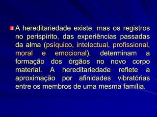 A hereditariedade existe, mas os registros
no perispírito, das experiências passadas
da alma (psíquico, intelectual, profissional,
moral e emocional), determinam a
formação dos órgãos no novo corpo
material. A hereditariedade reflete a
aproximação por afinidades vibratórias
entre os membros de uma mesma família.
 