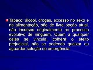 Tabaco, álcool, drogas, excesso no sexo e
na alimentação, são de livre opção atual,
não incursos originalmente no processo
evolutivo de ninguém. Quem a qualquer
deles se vincula, colherá o efeito
prejudicial, não se podendo queixar ou
aguardar solução de emergência.
 