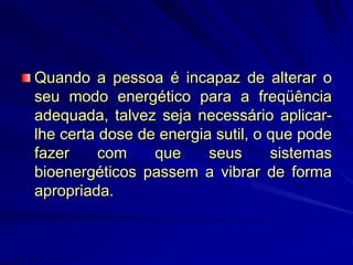 Quando a pessoa é incapaz de alterar o
seu modo energético para a freqüência
adequada, talvez seja necessário aplicar-
lhe certa dose de energia sutil, o que pode
fazer com que seus sistemas
bioenergéticos passem a vibrar de forma
apropriada.
 