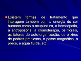 Existem formas de tratamento que
interagem também com a energia do ser
humano como a acupuntura, a homeopatia,
a antroposofia, a cromoterapia, os florais,
os fatores de auto-organização, os elixires
de pedras preciosas, o passe magnético, a
prece, a água fluída, etc.
 