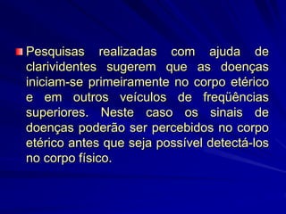 Pesquisas realizadas com ajuda de
clarividentes sugerem que as doenças
iniciam-se primeiramente no corpo etérico
e em outros veículos de freqüências
superiores. Neste caso os sinais de
doenças poderão ser percebidos no corpo
etérico antes que seja possível detectá-los
no corpo físico.
 