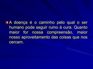 A doença é o caminho pelo qual o ser
humano pode seguir rumo à cura. Quanto
maior for nossa compreensão, maior
nosso aproveitamento das coisas que nos
cercam.
 