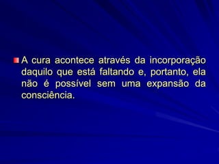 A cura acontece através da incorporação
daquilo que está faltando e, portanto, ela
não é possível sem uma expansão da
consciência.
 
