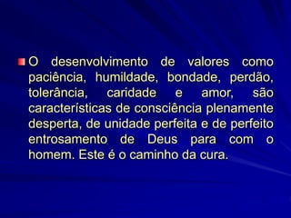 O desenvolvimento de valores como
paciência, humildade, bondade, perdão,
tolerância, caridade e amor, são
características de consciência plenamente
desperta, de unidade perfeita e de perfeito
entrosamento de Deus para com o
homem. Este é o caminho da cura.
 