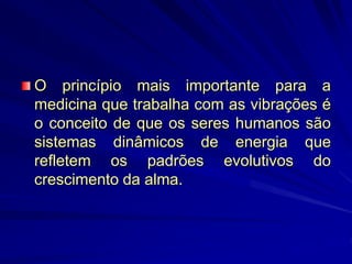 O princípio mais importante para a
medicina que trabalha com as vibrações é
o conceito de que os seres humanos são
sistemas dinâmicos de energia que
refletem os padrões evolutivos do
crescimento da alma.
 