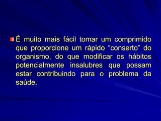 É muito mais fácil tomar um comprimido
que proporcione um rápido “conserto” do
organismo, do que modificar os hábitos
potencialmente insalubres que possam
estar contribuindo para o problema da
saúde.
 