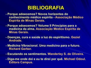 BIBLIOGRAFIA
- Porque adoecemos? Novos horizontes do
conhecimento médico espirita - Associação Médico
Espírita de Minas Gerais.
- Porque adoecemos? Volume II Principios para a
medicina da alma. Associação Médico Espírita de
Minas Gerais.
- Doenças, cura e saúde a luz do espiritismo. Geziel
Andrade.
- Medicina Vibracional. Uma medicina para o futuro.
Richard Gerber.
- Escutando os sentimentos. Wanderley S. de Oliveira.
- Diga-me onde doi e eu te direi por quê. Michael Odoul.
Editora Campus.
 