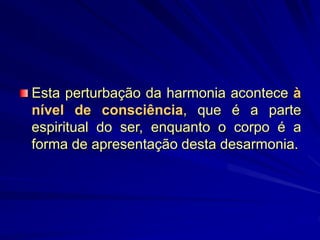 Esta perturbação da harmonia acontece à
nível de consciência, que é a parte
espiritual do ser, enquanto o corpo é a
forma de apresentação desta desarmonia.
 