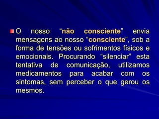 O nosso “não consciente” envia
mensagens ao nosso “consciente”, sob a
forma de tensões ou sofrimentos físicos e
emocionais. Procurando “silenciar” esta
tentativa de comunicação, utilizamos
medicamentos para acabar com os
sintomas, sem perceber o que gerou os
mesmos.
 