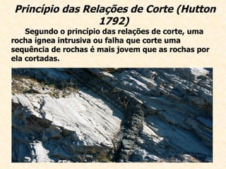 Princípio das Relações de Corte (Hutton 1792)   Segundo o princípio das relações de corte, uma rocha ígnea intrusiva ou falha que corte uma sequência de rochas é mais jovem que as rochas por ela cortadas.   
