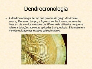 Dendrocronologia A dendrocronologia, termo que provem do grego  dendron  ou arvore,  Kronos  ou tempo, e  logos  ou conhecimento, representa, hoje em dia um dos métodos científicos mais utilizados no que se refere a datações absolutas aplicadas à arqueologia. É também um método utilizado nos estudos paleoclimáticos. 