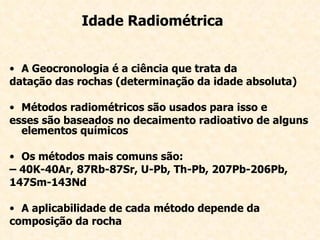 Idade Radiométrica A Geocronologia é a ciência que trata da datação das rochas (determinação da idade absoluta) Métodos radiométricos são usados para isso e esses são baseados no decaimento radioativo de alguns elementos químicos Os métodos mais comuns são: –  40K-40Ar, 87Rb-87Sr, U-Pb, Th-Pb, 207Pb-206Pb, 147Sm-143Nd A aplicabilidade de cada método depende da composição da rocha 