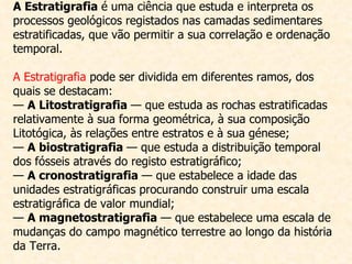 A Estratigrafia  é uma ciência que estuda e interpreta os processos geológicos registados nas camadas sedimentares estratificadas, que vão permitir a sua correlação e ordenação temporal. A Estratigrafia  pode ser dividida em diferentes ramos, dos quais se destacam: —  A Litostratigrafia  — que estuda as rochas estratificadas relativamente à sua forma geométrica, à sua composição Litotógica, às relações entre estratos e à sua génese; —  A biostratigrafia  — que estuda a distribuição temporal dos fósseis através do registo estratigráfico; —  A cronostratigrafia  — que estabelece a idade das unidades estratigráficas procurando construir uma escala estratigráfica de valor mundial; —  A magnetostratigrafia  — que estabelece uma escala de mudanças do campo magnético terrestre ao longo da história da Terra. 