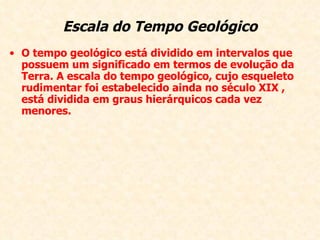 Escala do Tempo Geológico O tempo geológico está dividido em intervalos que possuem um significado em termos de evolução da Terra. A escala do tempo geológico, cujo esqueleto rudimentar foi estabelecido ainda no século XIX , está dividida em graus hierárquicos cada vez menores.  