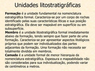 Unidades litostratigráficas Formação  é a unidade fundamental na nomenclatura estratigráfica formal. Caracteriza-se por um corpo de rochas identificado pelas suas características líticas e sua posição estratigráfica. Ela deve ser mapeável em superfície ou em subsuperfície.  Membro  é a unidade litostratigráfica formal imediatamente abaixo da formação, tendo sempre que fazer parte de uma formação. Caracteriza-se por apresentar aspectos litológicos próprios que podem ser individualizados das partes adjacentes da formação. Uma formação não necessita ser totalmente dividida em membros.  Camada  é a unidade formal de menor hierarquia da nomenclatura estratigráfica. Espessura e mapeabilidade não são consideradas para sua individualização, podendo variar de centímetros a metros.  