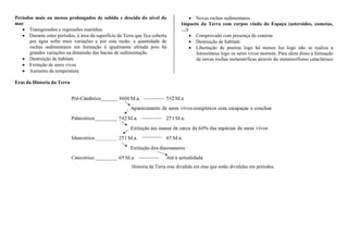 Períodos mais ou menos prolongados de subida e descida do nível do
mar
 Transgressões e regressões marinhas
 Durante estes períodos, á área da superfície da Terra que fica coberta
por água sofre mais variações e por esta razão, a quantidade de
rochas sedimentares em formação é igualmente afetada pois há
grandes variações na dimensão das bacias de sedimentação.
 Destruição de habitats
 Extinção de seres vivos
 Aumento da temperatura
 Novas rochas sedimentares
Impacto da Terra com corpos vindo do Espaça (asteroides, cometas,
…)
 Comprovado com presença de crateras
 Destruição de habitats
 Libertação de poeiras logo há menos luz logo não se realiza a
fotossíntese logo os seres vivos morrem. Para alem disso à formação
de novas rochas metamórficas através do metamorfismo cataclátisco
Eras da Historia da Terra
Historia da Terra esta dividida em eras que estão divididas em períodos.
 