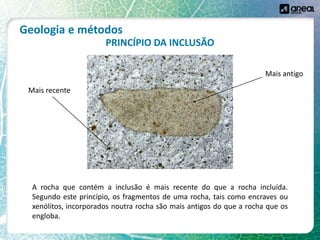 Geologia e métodos
PRINCÍPIO DA INCLUSÃO
A rocha que contém a inclusão é mais recente do que a rocha incluída.
Segundo este princípio, os fragmentos de uma rocha, tais como encraves ou
xenólitos, incorporados noutra rocha são mais antigos do que a rocha que os
engloba.
Mais antigo
Mais recente
 