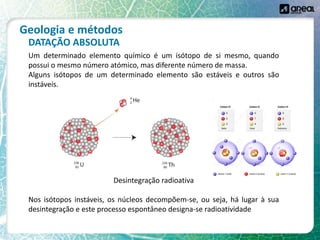 Geologia e métodos
Um determinado elemento químico é um isótopo de si mesmo, quando
possui o mesmo número atómico, mas diferente número de massa.
Alguns isótopos de um determinado elemento são estáveis e outros são
instáveis.
Desintegração radioativa
Nos isótopos instáveis, os núcleos decompõem-se, ou seja, há lugar à sua
desintegração e este processo espontâneo designa-se radioatividade
DATAÇÃO ABSOLUTA
 
