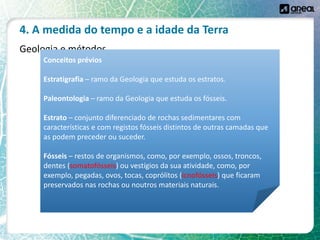 4. A medida do tempo e a idade da Terra
Geologia e métodos
Conceitos prévios
Estratigrafia – ramo da Geologia que estuda os estratos.
Paleontologia – ramo da Geologia que estuda os fósseis.
Estrato – conjunto diferenciado de rochas sedimentares com
características e com registos fósseis distintos de outras camadas que
as podem preceder ou suceder.
Fósseis – restos de organismos, como, por exemplo, ossos, troncos,
dentes (somatofósseis) ou vestígios da sua atividade, como, por
exemplo, pegadas, ovos, tocas, coprólitos (icnofósseis) que ficaram
preservados nas rochas ou noutros materiais naturais.
 