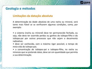 Geologia e métodos
Limitações da datação absoluta
A determinação da idade absoluta de uma rocha ou mineral, será
tanto mais fiável se se verificarem algumas condições, como, por
exemplo:
• o sistema (rocha ou mineral) deve ter permanecido fechado, ou
seja, não deve ter ocorrido perdas ou ganhos do isótopo-filho e do
isótopo-pai por outros processos que não sejam o decaimento
radioativo;
• deve ser conhecido, com o máximo rigor possível, o tempo de
meia-vida do isótopo-pai;
• a concentração de isótopos-pai e isótopos-filho, na rocha ou
minerais que se pretende datar, deve ser em quantidade que permita
a sua determinação.
 