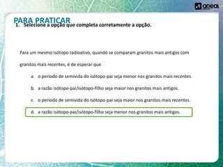 Para um mesmo isótopo radioativo, quando se comparam granitos mais antigos com
granitos mais recentes, é de esperar que
a. o período de semivida do isótopo-pai seja menor nos granitos mais recentes.
b. a razão isótopo-pai/isótopo-filho seja maior nos granitos mais antigos.
c. o período de semivida do isótopo-pai seja maior nos granitos mais recentes.
d. a razão isótopo-pai/isótopo-filho seja menor nos granitos mais antigos.
PARA PRATICAR
1. Selecione a opção que completa corretamente a opção.
 