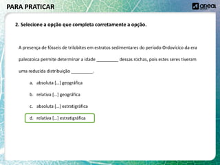 A presença de fósseis de trilobites em estratos sedimentares do período Ordovícico da era
paleozoica permite determinar a idade _________ dessas rochas, pois estes seres tiveram
uma reduzida distribuição _________.
a. absoluta […] geográfica
b. relativa […] geográfica
c. absoluta […] estratigráfica
d. relativa […] estratigráfica
PARA PRATICAR
2. Selecione a opção que completa corretamente a opção.
 
